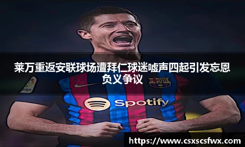 莱万重返安联球场遭拜仁球迷嘘声四起引发忘恩负义争议