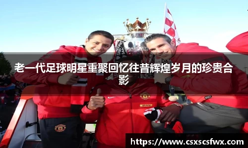 老一代足球明星重聚回忆往昔辉煌岁月的珍贵合影